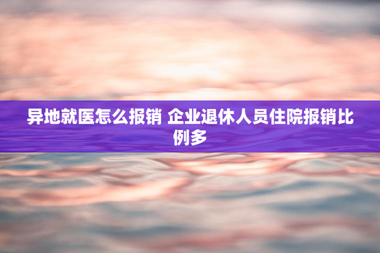 异地就医怎么报销 企业退休人员住院报销比例多