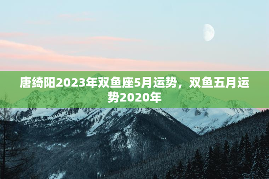 唐绮阳2023年双鱼座5月运势，双鱼五月运势2020年