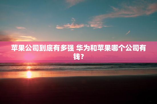 苹果公司到底有多强 华为和苹果哪个公司有钱？