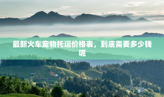 最新火车宠物托运价格表，到底需要多少钱呢