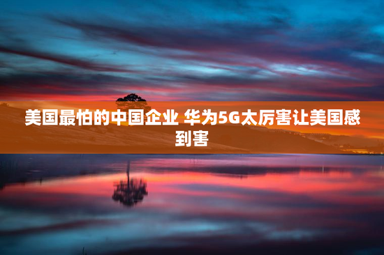 美国最怕的中国企业 华为5G太厉害让美国感到害