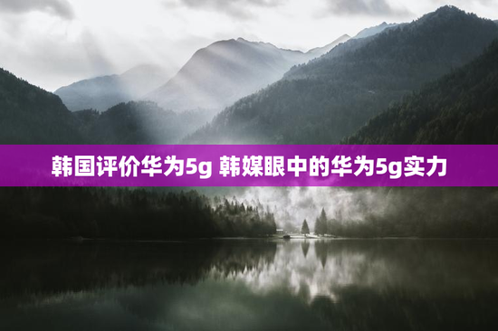 韩国评价华为5g 韩媒眼中的华为5g实力