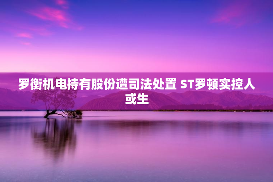 罗衡机电持有股份遭司法处置 ST罗顿实控人或生