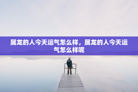 属龙的人今天运气怎么样，属龙的人今天运气怎么样呢