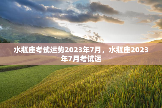 水瓶座考试运势2023年7月，水瓶座2023年7月考试运