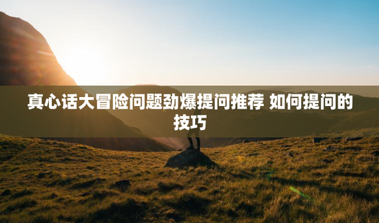 真心话大冒险问题劲爆提问推荐 如何提问的技巧