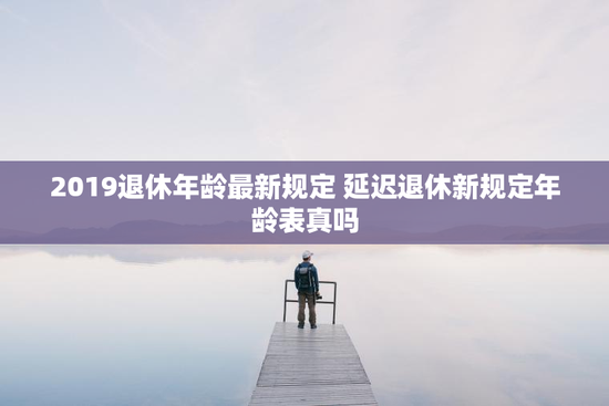 2019退休年龄最新规定 延迟退休新规定年龄表真吗