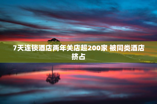 7天连锁酒店两年关店超200家 被同类酒店挤占