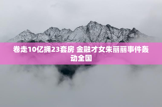 卷走10亿拥23套房 金融才女朱丽丽事件轰动全国