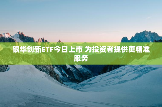 银华创新ETF今日上市 为投资者提供更精准服务