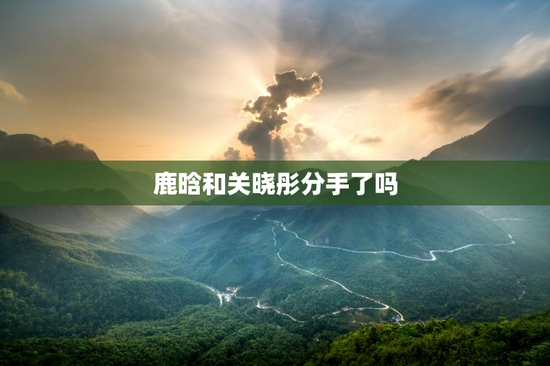 鹿晗和关晓彤分手了吗