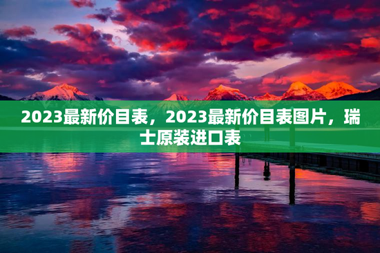 2023最新价目表，2023最新价目表图片，瑞士原装进口表
