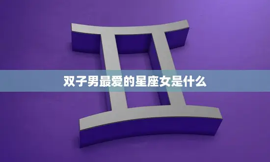 双子男最爱的星座女是什么(揭秘双子座男生的恋爱心理)