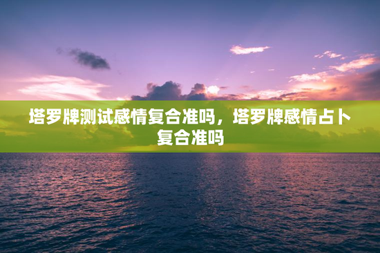 塔罗牌测试感情复合准吗，塔罗牌感情占卜复合准吗
