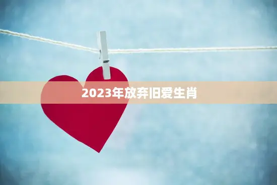 2023年放弃旧爱生肖(告别过去迎接新生活)