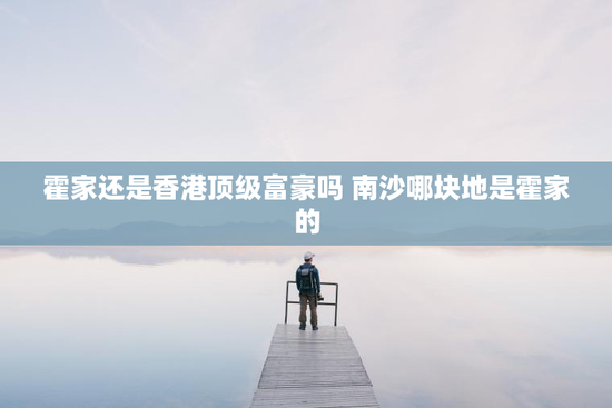 霍家还是香港顶级富豪吗 南沙哪块地是霍家的