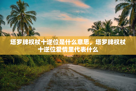 塔罗牌权杖十逆位是什么意思，塔罗牌权杖十逆位爱情里代表什么