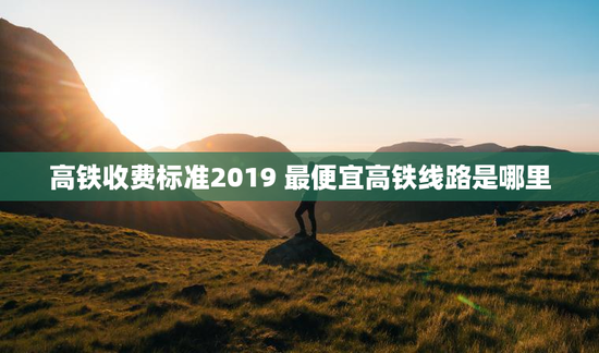高铁收费标准2019 最便宜高铁线路是哪里