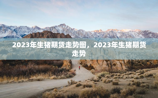 2023年生猪期货走势图，2023年生猪期货走势