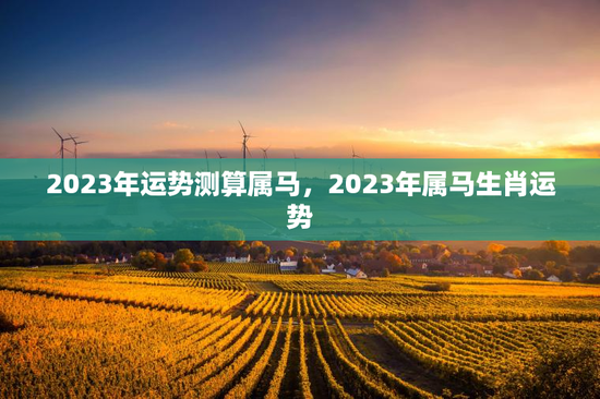 2023年运势测算属马，2023年属马生肖运势