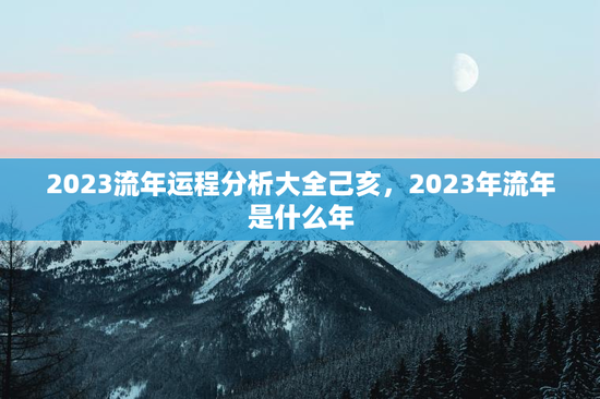 2023流年运程分析大全己亥，2023年流年是什么年