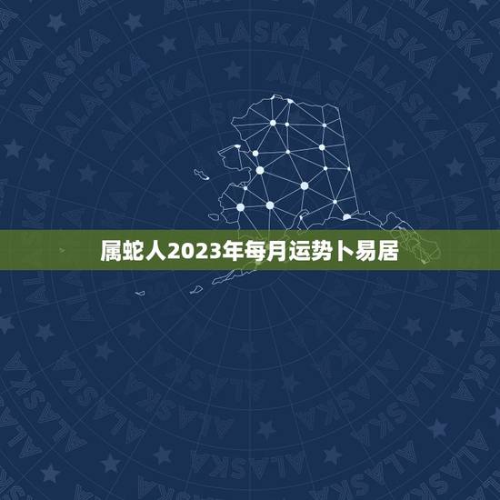 属蛇人2023年每月运势卜易居(详解顺境中隐忧逆境中有机会)