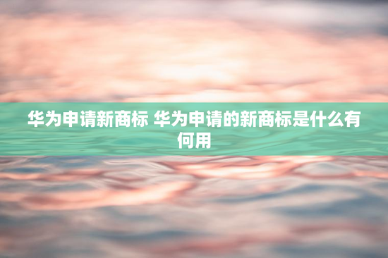华为申请新商标 华为申请的新商标是什么有何用