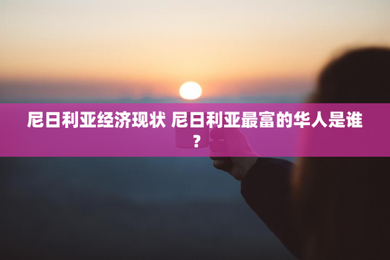 尼日利亚经济现状 尼日利亚最富的华人是谁？