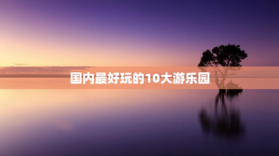 国内最好玩的10大游乐园