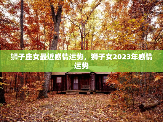 狮子座女最近感情运势，狮子女2023年感情运势