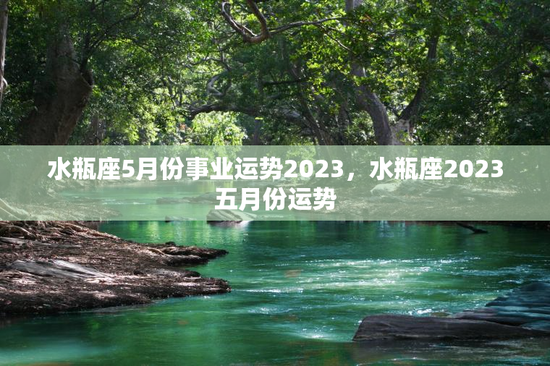 水瓶座5月份事业运势2023，水瓶座2023五月份运势
