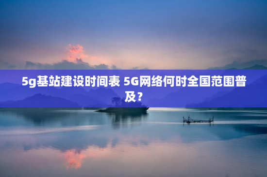 5g基站建设时间表 5G网络何时全国范围普及？