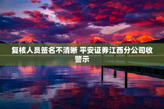 复核人员签名不清晰 平安证券江西分公司收警示