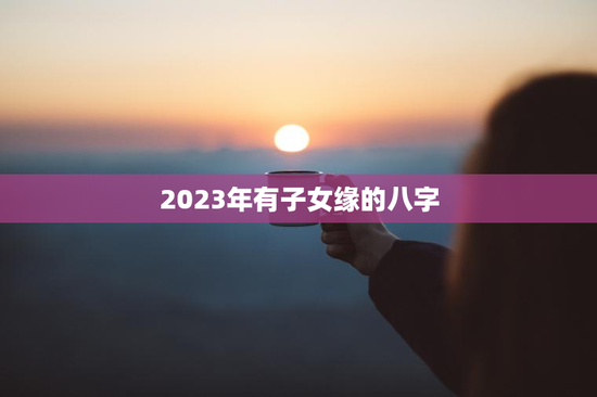 2023年有子女缘的八字，2023年孩子