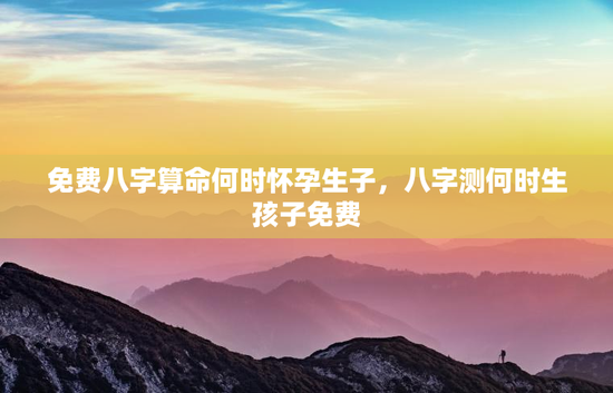 免费八字算命何时怀孕生子，八字测何时生孩子免费