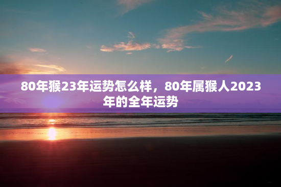 80年猴23年运势怎么样，80年属猴人2023年的全年运势