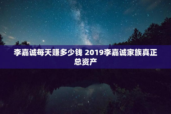 李嘉诚每天赚多少钱 2019李嘉诚家族真正总资产