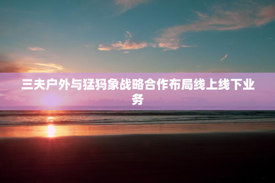 三夫户外与猛犸象战略合作布局线上线下业务