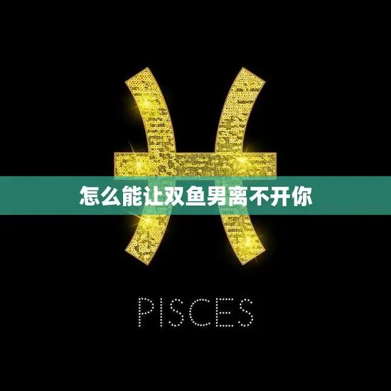 怎么能让双鱼男离不开你(成为他心中不可或缺的存在)