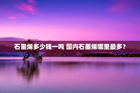 石墨烯多少钱一吨 国内石墨烯哪里最多？