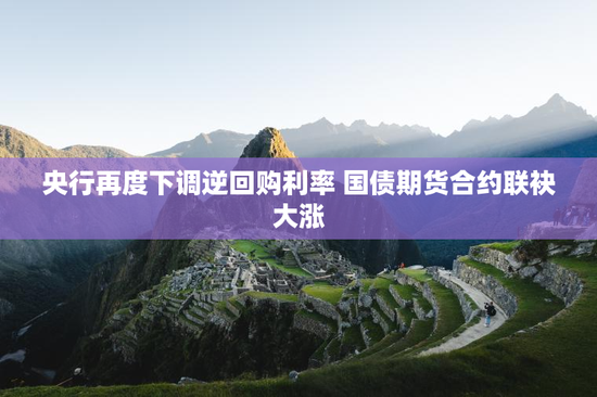 央行再度下调逆回购利率 国债期货合约联袂大涨