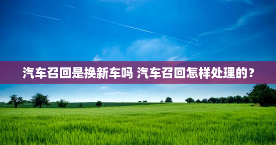 汽车召回是换新车吗 汽车召回怎样处理的？