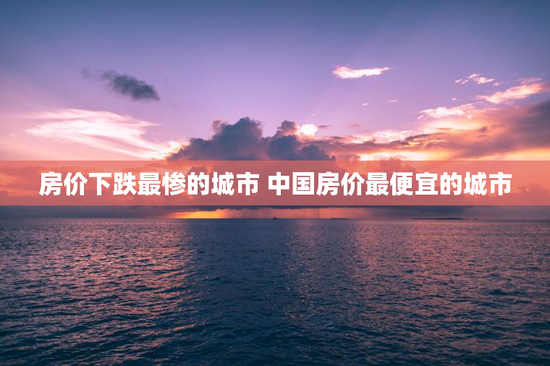 房价下跌最惨的城市 中国房价最便宜的城市