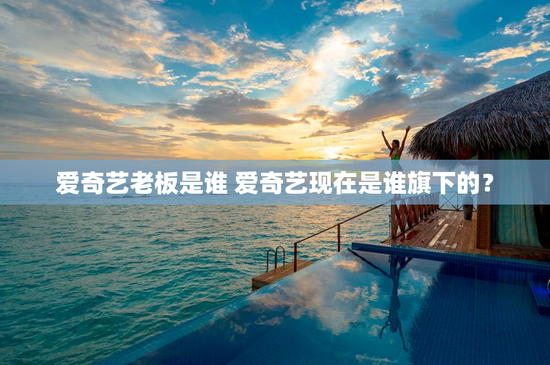 爱奇艺老板是谁 爱奇艺现在是谁旗下的？