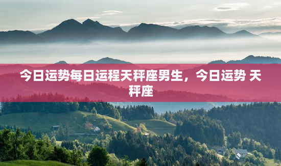 今日运势每日运程天秤座男生，今日运势 天秤座