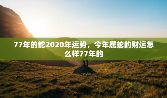 77年的蛇2020年运势，今年属蛇的财运怎么样77年的