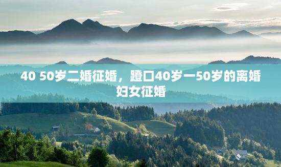 40 50岁二婚征婚，蹬口40岁一50岁的离婚妇女征婚
