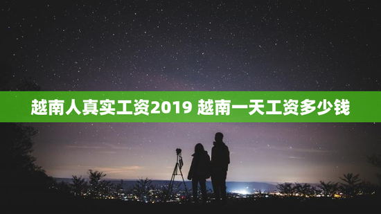 越南人真实工资2019 越南一天工资多少钱
