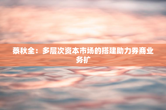 蔡秋全：多层次资本市场的搭建助力券商业务扩