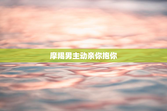 摩羯男主动亲你抱你